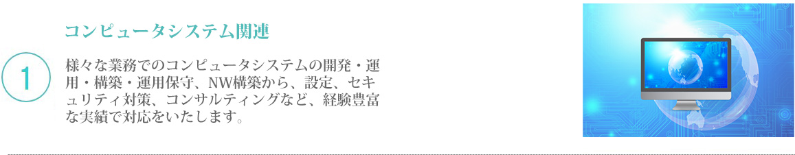 1 コンピュータシステム関連／様々な業務でのコンピュータシステムの開発・運用・構築・運用保守、NW構築から、設定、セキュリティ対策、コンサルティングなど、経験豊富な実績で対応をいたします。
